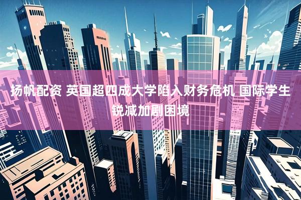 扬帆配资 英国超四成大学陷入财务危机 国际学生锐减加剧困境