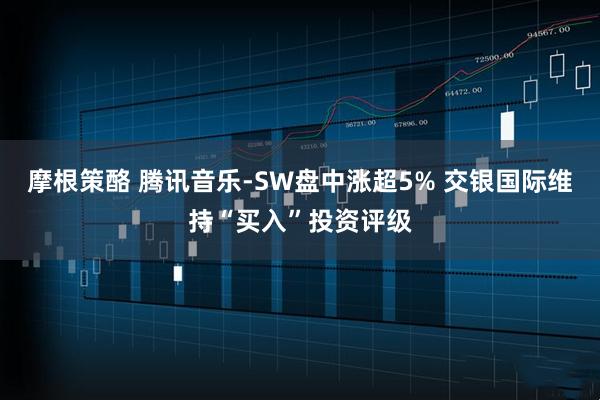 摩根策酪 腾讯音乐-SW盘中涨超5% 交银国际维持“买入”投资评级