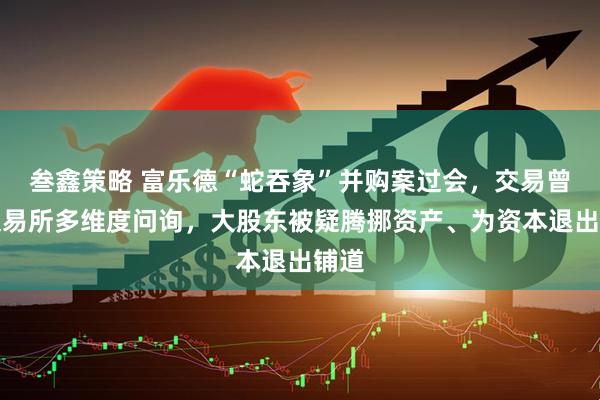 叁鑫策略 富乐德“蛇吞象”并购案过会，交易曾遭交易所多维度问询，大股东被疑腾挪资产、为资本退出铺道