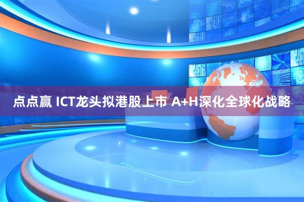 点点赢 ICT龙头拟港股上市 A+H深化全球化战略