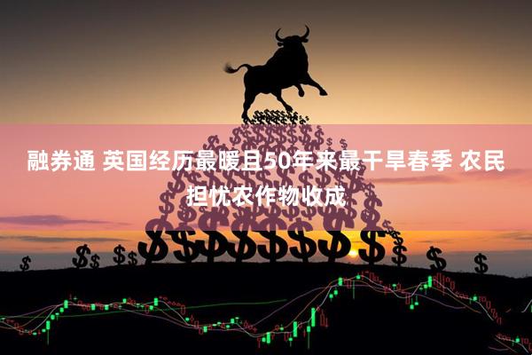 融券通 英国经历最暖且50年来最干旱春季 农民担忧农作物收成