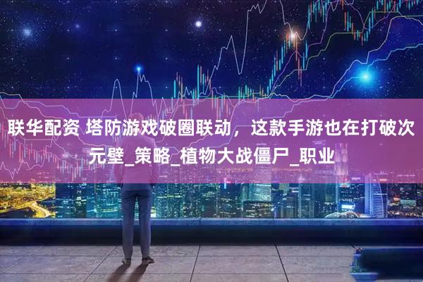 联华配资 塔防游戏破圈联动，这款手游也在打破次元壁_策略_植物大战僵尸_职业