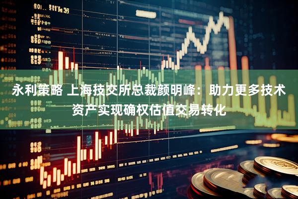 永利策略 上海技交所总裁颜明峰：助力更多技术资产实现确权估值交易转化