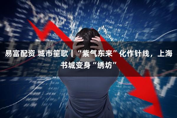 易富配资 城市笙歌｜“紫气东来”化作针线，上海书城变身“绣坊”