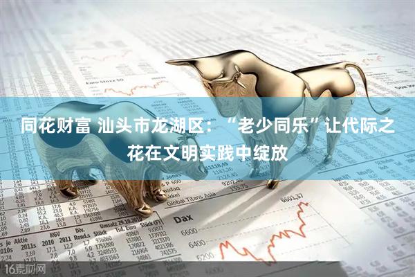同花财富 汕头市龙湖区：“老少同乐”让代际之花在文明实践中绽放
