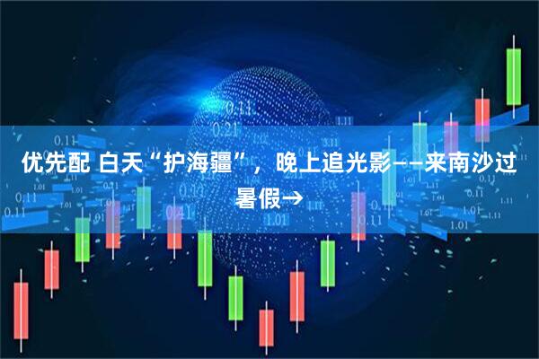 优先配 白天“护海疆”，晚上追光影——来南沙过暑假→