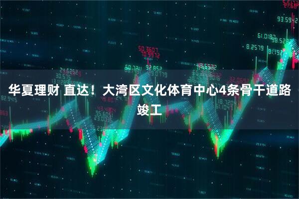 华夏理财 直达！大湾区文化体育中心4条骨干道路竣工
