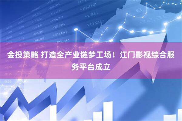 金投策略 打造全产业链梦工场！江门影视综合服务平台成立