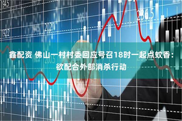 鑫配资 佛山一村村委回应号召18时一起点蚊香：欲配合外部消杀行动