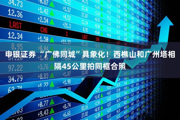申银证券 “广佛同城”具象化！西樵山和广州塔相隔45公里拍同框合照