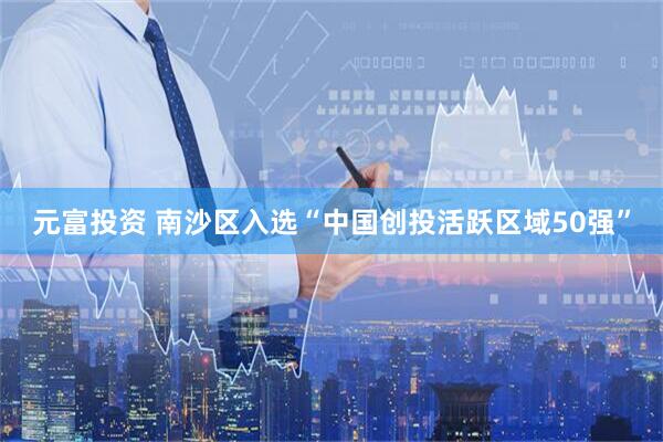 元富投资 南沙区入选“中国创投活跃区域50强”