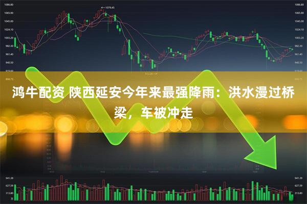 鸿牛配资 陕西延安今年来最强降雨：洪水漫过桥梁，车被冲走