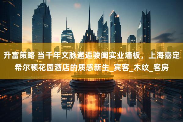 升富策略 当千年文脉邂逅骏阖实业墙板，上海嘉定希尔顿花园酒店的质感新生_宾客_木纹_客房