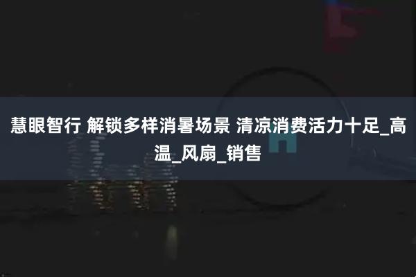 慧眼智行 解锁多样消暑场景 清凉消费活力十足_高温_风扇_销售