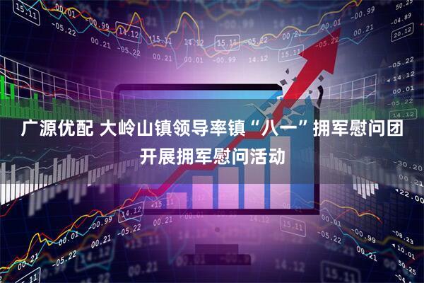 广源优配 大岭山镇领导率镇“八一”拥军慰问团开展拥军慰问活动