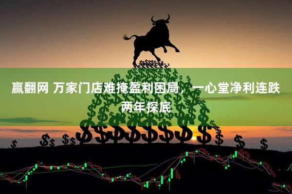 赢翻网 万家门店难掩盈利困局，一心堂净利连跌两年探底