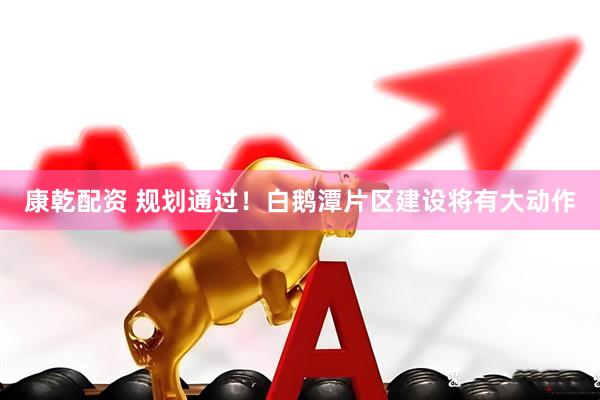 康乾配资 规划通过！白鹅潭片区建设将有大动作