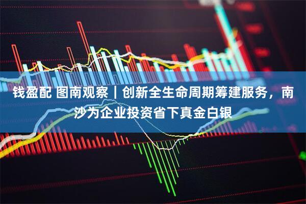 钱盈配 图南观察｜创新全生命周期筹建服务，南沙为企业投资省下真金白银
