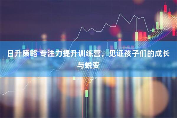 日升策略 专注力提升训练营，见证孩子们的成长与蜕变