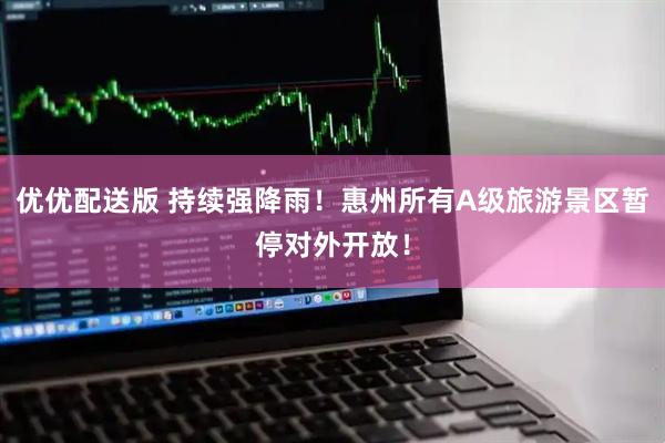 优优配送版 持续强降雨！惠州所有A级旅游景区暂停对外开放！