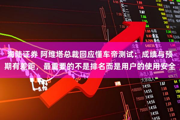 海陆证券 阿维塔总裁回应懂车帝测试：成绩与预期有差距，最重要的不是排名而是用户的使用安全