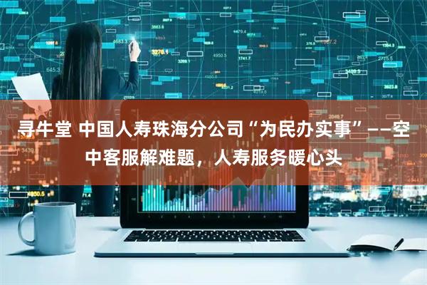 寻牛堂 中国人寿珠海分公司“为民办实事”——空中客服解难题，人寿服务暖心头