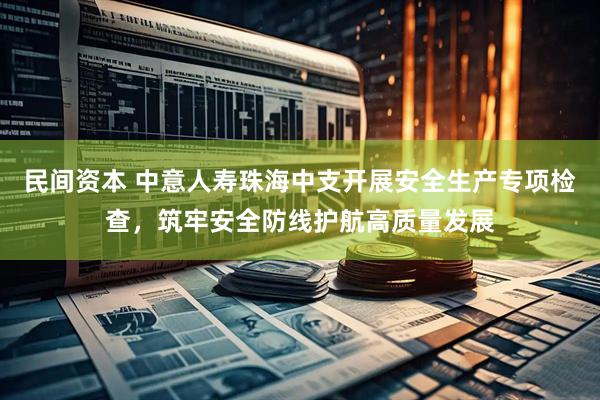 民间资本 中意人寿珠海中支开展安全生产专项检查，筑牢安全防线护航高质量发展