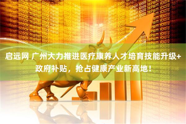 启远网 广州大力推进医疗康养人才培育技能升级+政府补贴，抢占健康产业新高地！