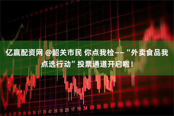 亿赢配资网 @韶关市民 你点我检——“外卖食品我点选行动”投票通道开启啦！