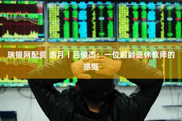 瑞银网配资 浩月丨吕俊杰：一位超龄退休教师的感慨