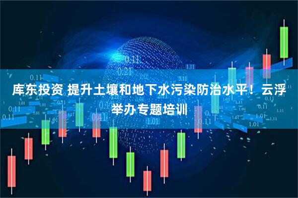 库东投资 提升土壤和地下水污染防治水平！云浮举办专题培训