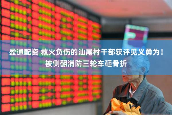 盈通配资 救火负伤的汕尾村干部获评见义勇为！被侧翻消防三轮车砸骨折
