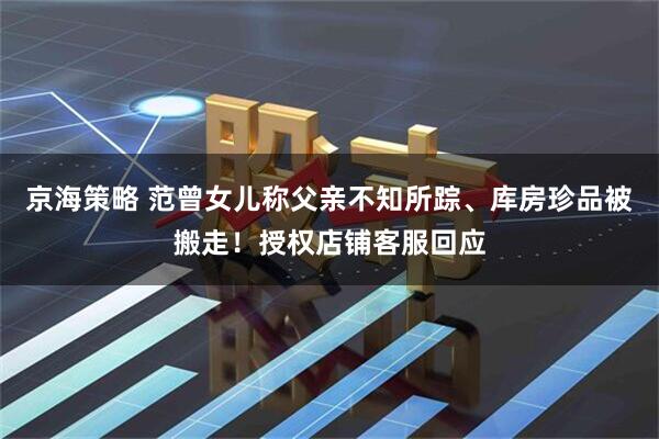 京海策略 范曾女儿称父亲不知所踪、库房珍品被搬走！授权店铺客服回应