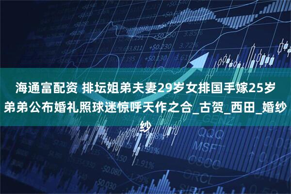 海通富配资 排坛姐弟夫妻29岁女排国手嫁25岁弟弟公布婚礼照球迷惊呼天作之合_古贺_西田_婚纱