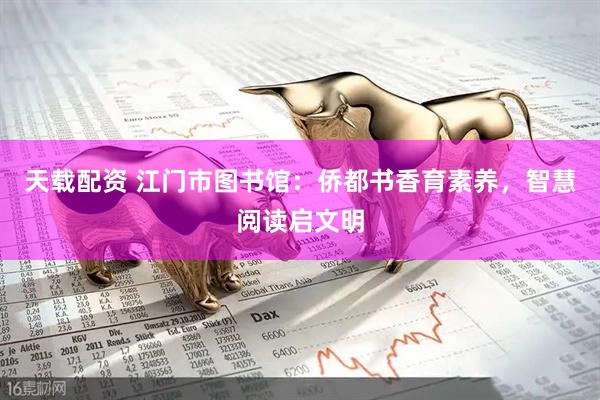 天载配资 江门市图书馆：侨都书香育素养，智慧阅读启文明