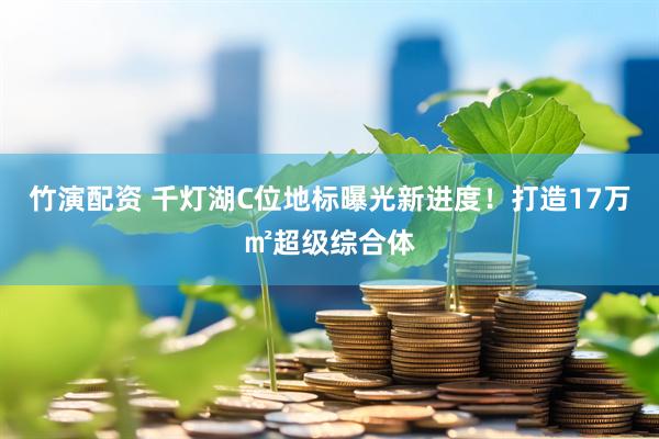 竹演配资 千灯湖C位地标曝光新进度！打造17万㎡超级综合体
