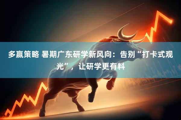 多赢策略 暑期广东研学新风向：告别“打卡式观光”，让研学更有料