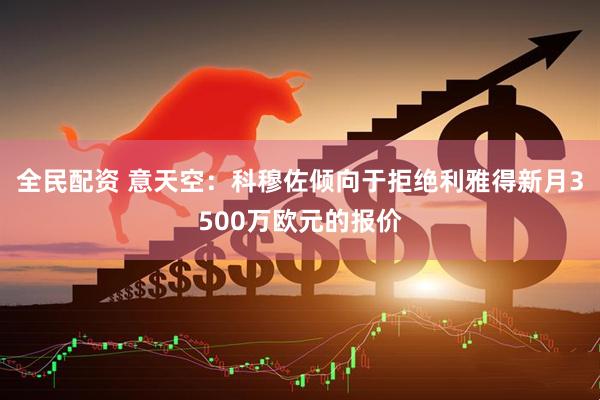 全民配资 意天空：科穆佐倾向于拒绝利雅得新月3500万欧元的报价