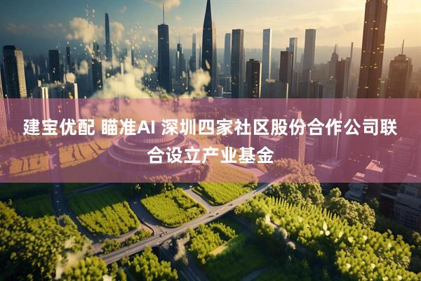 建宝优配 瞄准AI 深圳四家社区股份合作公司联合设立产业基金