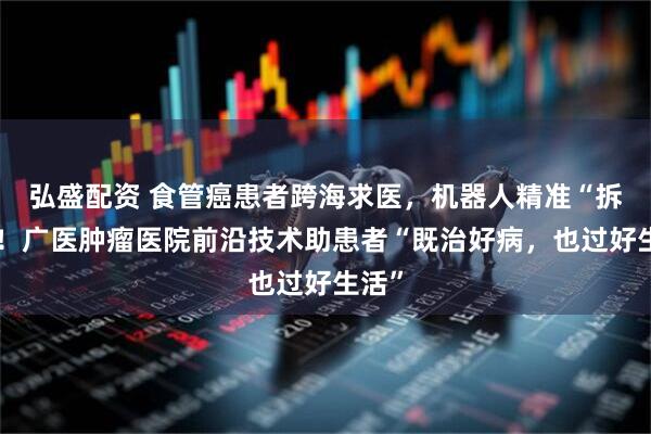 弘盛配资 食管癌患者跨海求医，机器人精准“拆弹”！广医肿瘤医院前沿技术助患者“既治好病，也过好生活”