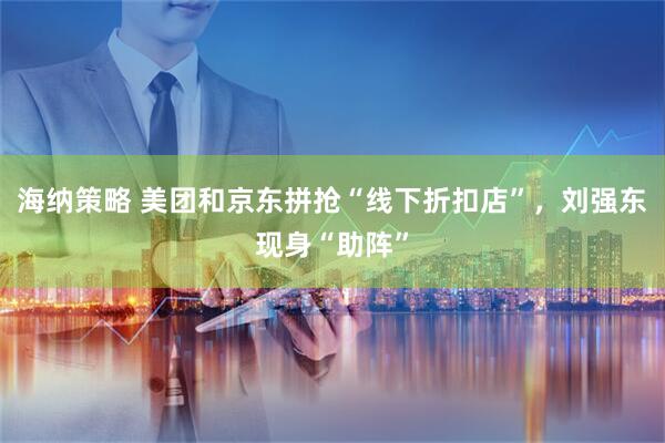 海纳策略 美团和京东拼抢“线下折扣店”，刘强东现身“助阵”