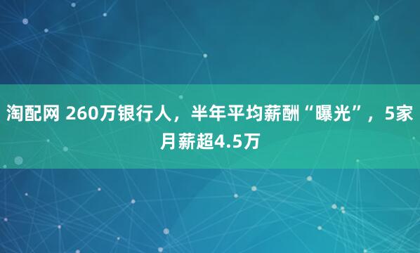 淘配网 260万银行人，半年平均薪酬“曝光”，5家月薪超4.5万