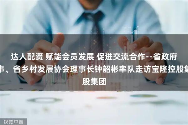 达人配资 赋能会员发展 促进交流合作--省政府参事、省乡村发展协会理事长钟韶彬率队走访宝隆控股集团