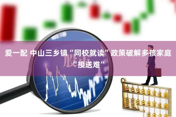 爱一配 中山三乡镇“同校就读”政策破解多孩家庭“接送难”
