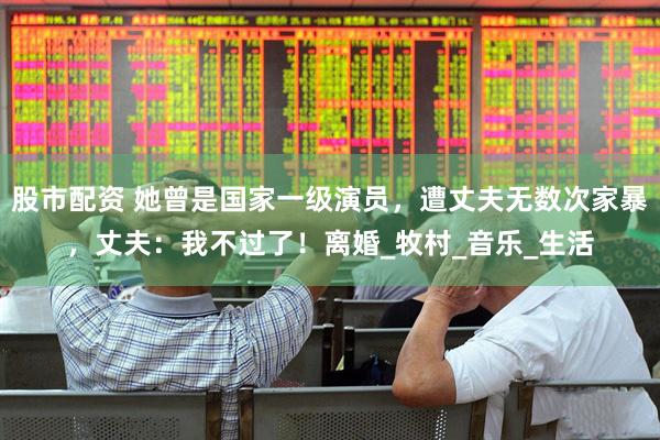股市配资 她曾是国家一级演员，遭丈夫无数次家暴，丈夫：我不过了！离婚_牧村_音乐_生活