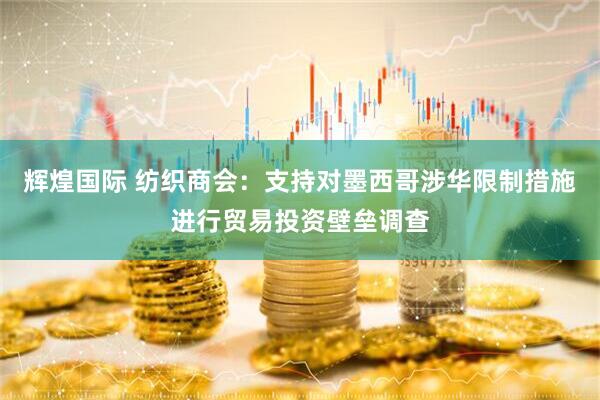 辉煌国际 纺织商会：支持对墨西哥涉华限制措施进行贸易投资壁垒调查