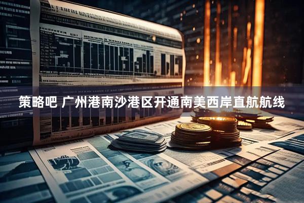 策略吧 广州港南沙港区开通南美西岸直航航线