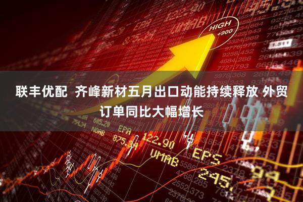 联丰优配  齐峰新材五月出口动能持续释放 外贸订单同比大幅增长