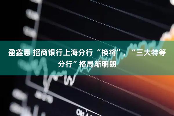 盈鑫惠 招商银行上海分行 “换将”，“三大特等分行”格局渐明朗