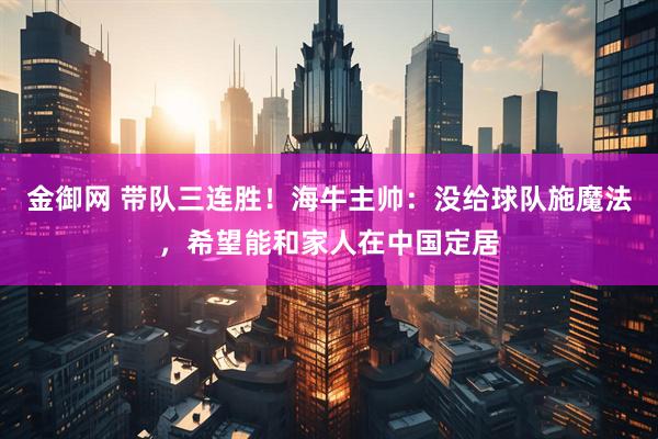 金御网 带队三连胜！海牛主帅：没给球队施魔法，希望能和家人在中国定居